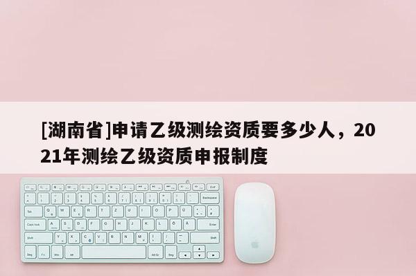 [湖南省]申請乙級測繪資質要多少人，2021年測繪乙級資質申報制度