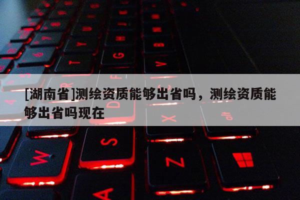 [湖南省]測繪資質能夠出省嗎，測繪資質能夠出省嗎現在
