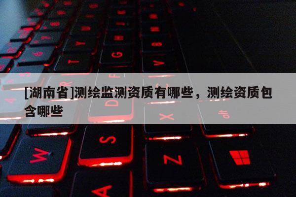 [湖南省]測(cè)繪監(jiān)測(cè)資質(zhì)有哪些，測(cè)繪資質(zhì)包含哪些