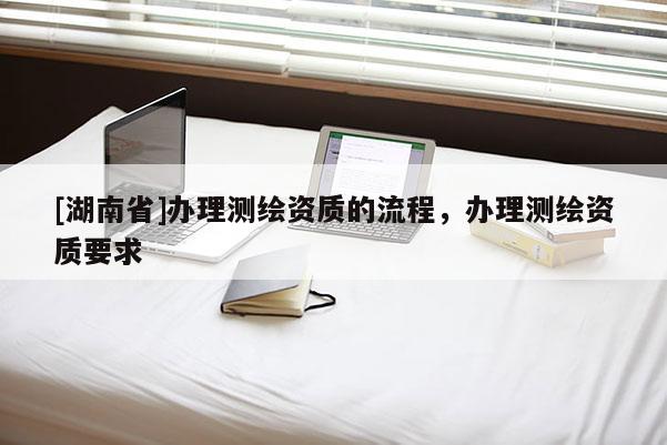 [湖南省]辦理測繪資質的流程，辦理測繪資質要求