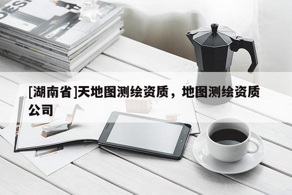 [湖南省]天地圖測繪資質，地圖測繪資質 公司