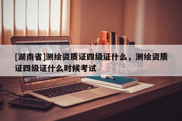 [湖南省]測繪資質證四級證什么，測繪資質證四級證什么時候考試