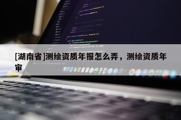 [湖南省]測繪資質年報怎么弄，測繪資質年審