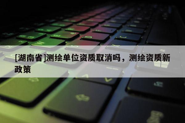 [湖南省]測繪單位資質取消嗎，測繪資質新政策