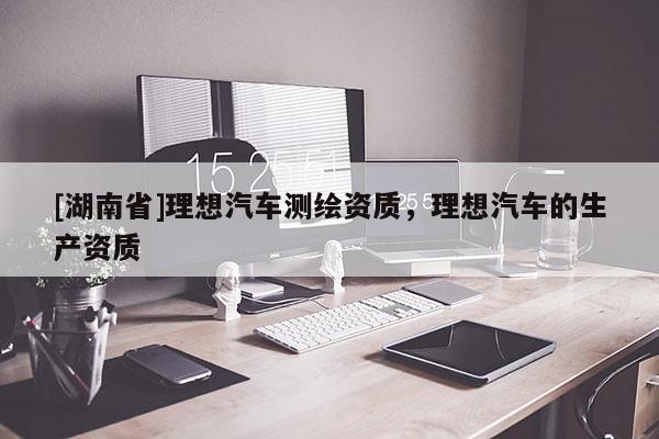 [湖南省]理想汽車測繪資質，理想汽車的生產資質