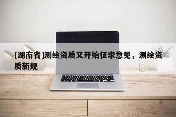 [湖南省]測繪資質又開始征求意見，測繪資質新規