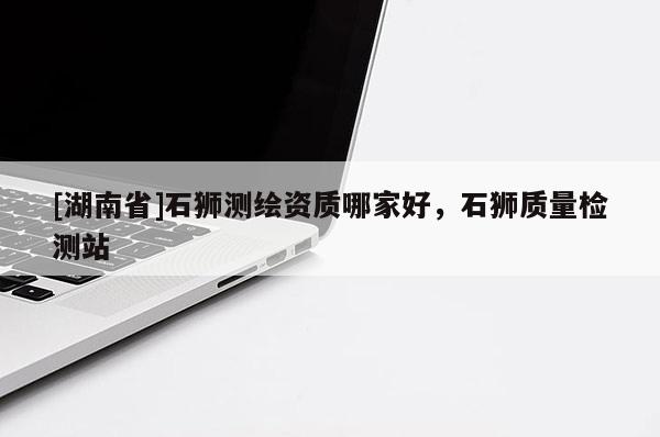 [湖南省]石獅測繪資質(zhì)哪家好，石獅質(zhì)量檢測站