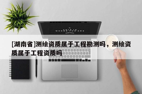 [湖南省]測繪資質屬于工程勘測嗎，測繪資質屬于工程資質嗎