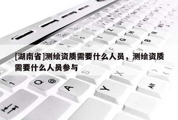[湖南省]測繪資質需要什么人員，測繪資質需要什么人員參與