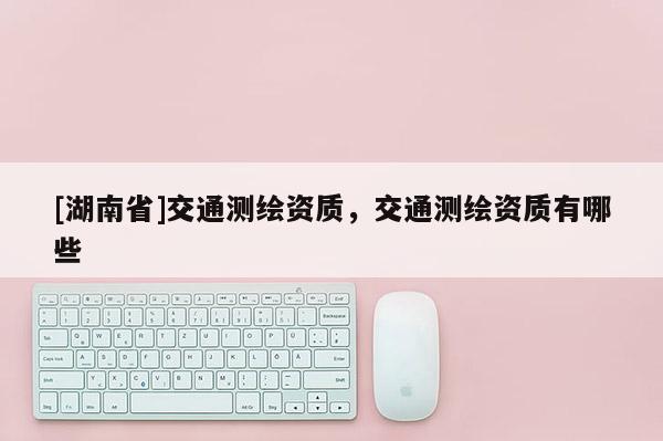 [湖南省]交通測繪資質，交通測繪資質有哪些