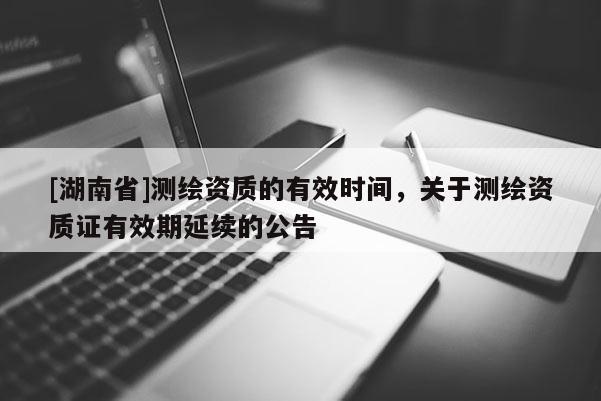 [湖南省]測繪資質(zhì)的有效時(shí)間，關(guān)于測繪資質(zhì)證有效期延續(xù)的公告