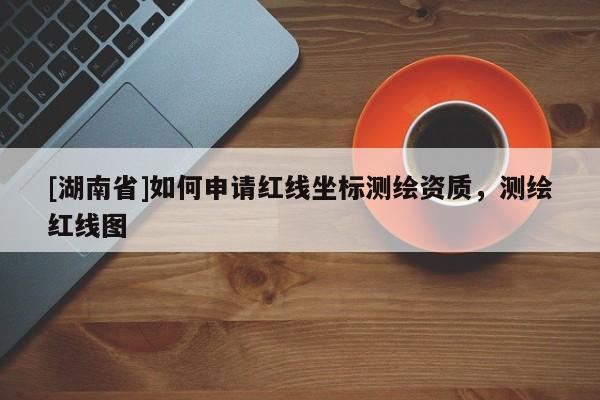 [湖南省]如何申請紅線坐標測繪資質，測繪紅線圖