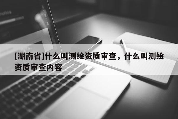[湖南省]什么叫測繪資質審查，什么叫測繪資質審查內容