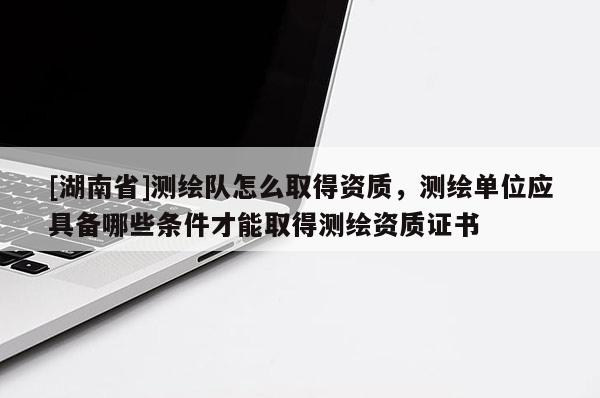 [湖南省]測繪隊怎么取得資質，測繪單位應具備哪些條件才能取得測繪資質證書