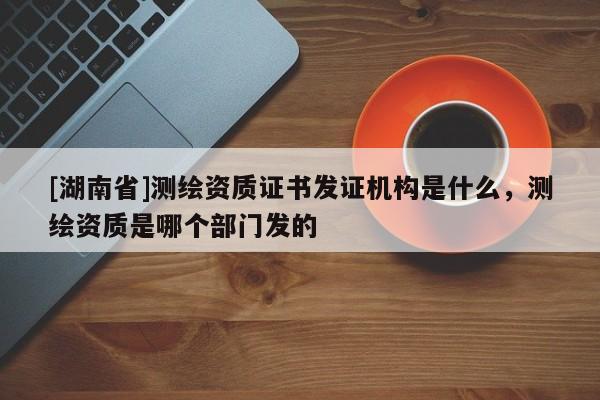 [湖南省]測繪資質證書發證機構是什么，測繪資質是哪個部門發的