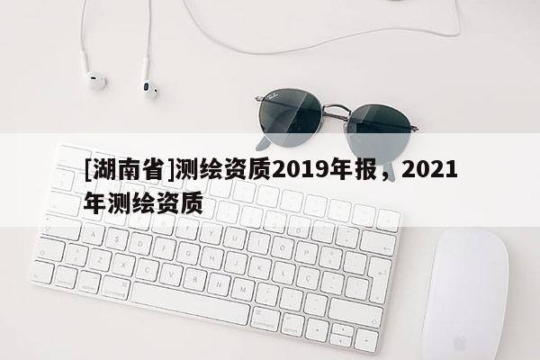 [湖南省]測繪資質(zhì)2019年報，2021年測繪資質(zhì)