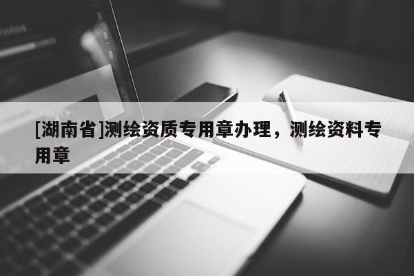 [湖南省]測繪資質專用章辦理，測繪資料專用章