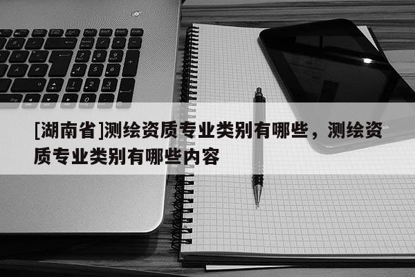 [湖南省]測(cè)繪資質(zhì)專業(yè)類別有哪些，測(cè)繪資質(zhì)專業(yè)類別有哪些內(nèi)容