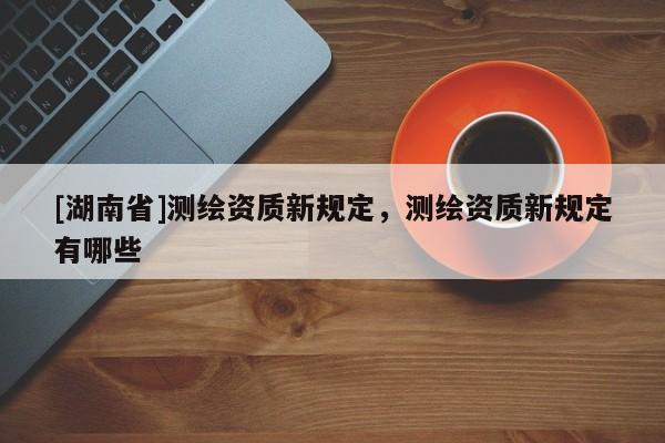 [湖南省]測繪資質新規定，測繪資質新規定有哪些