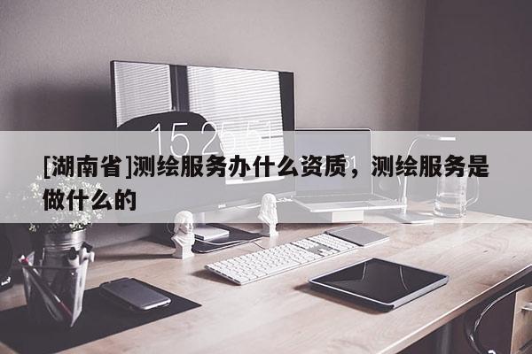 [湖南省]測繪服務(wù)辦什么資質(zhì)，測繪服務(wù)是做什么的