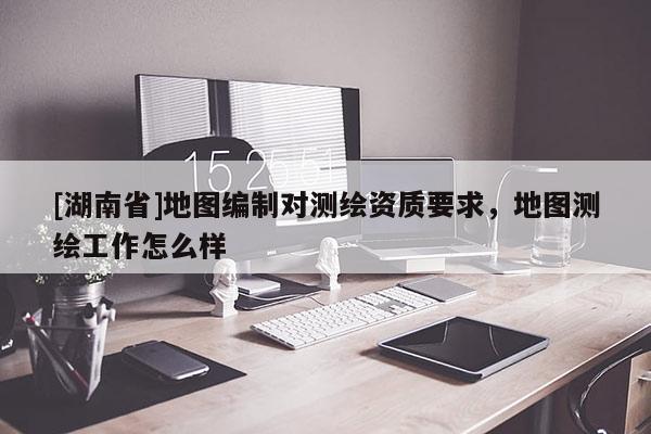 [湖南省]地圖編制對測繪資質(zhì)要求，地圖測繪工作怎么樣