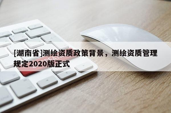[湖南省]測(cè)繪資質(zhì)政策背景，測(cè)繪資質(zhì)管理規(guī)定2020版正式