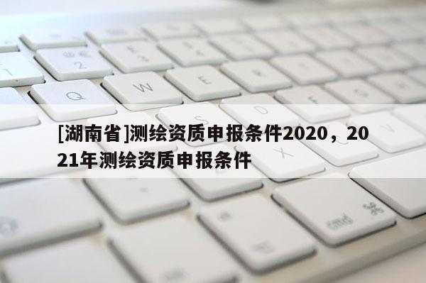 [湖南省]測繪資質(zhì)申報條件2020，2021年測繪資質(zhì)申報條件