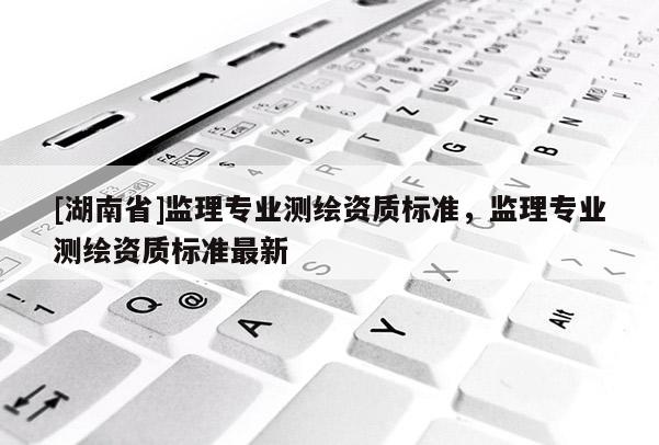 [湖南省]監(jiān)理專業(yè)測(cè)繪資質(zhì)標(biāo)準(zhǔn)，監(jiān)理專業(yè)測(cè)繪資質(zhì)標(biāo)準(zhǔn)最新