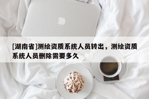 [湖南省]測繪資質系統人員轉出，測繪資質系統人員刪除需要多久