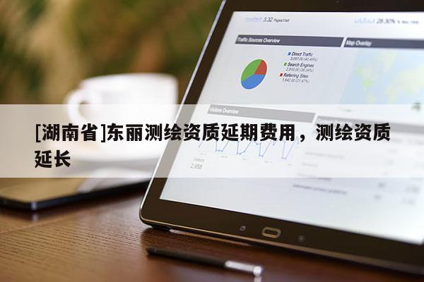 [湖南省]東麗測繪資質延期費用，測繪資質延長