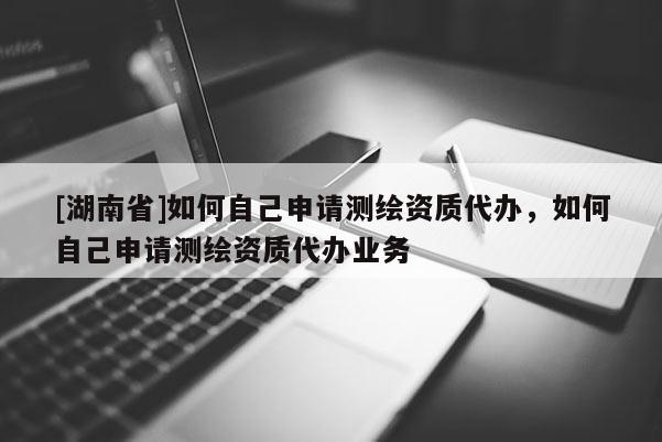 [湖南省]如何自己申請測繪資質代辦，如何自己申請測繪資質代辦業務