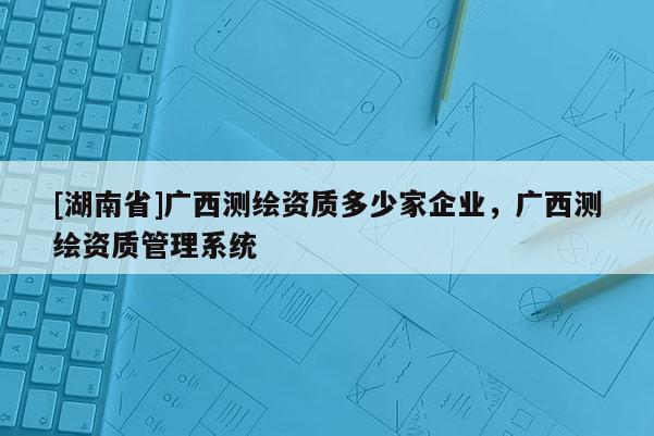 [湖南省]廣西測(cè)繪資質(zhì)多少家企業(yè)，廣西測(cè)繪資質(zhì)管理系統(tǒng)