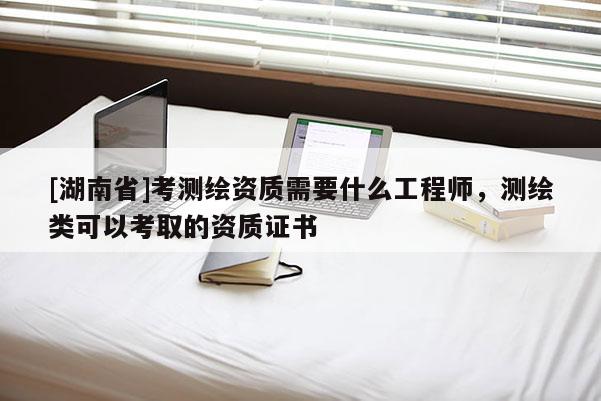 [湖南省]考測繪資質需要什么工程師，測繪類可以考取的資質證書