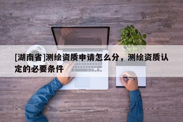 [湖南省]測繪資質(zhì)申請怎么分，測繪資質(zhì)認(rèn)定的必要條件