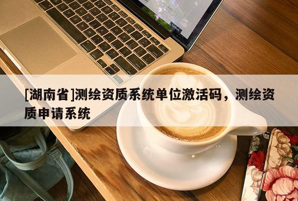 [湖南省]測繪資質系統單位激活碼，測繪資質申請系統