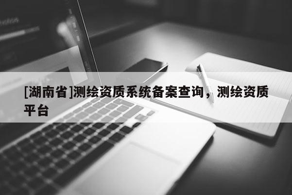 [湖南省]測繪資質系統備案查詢，測繪資質平臺