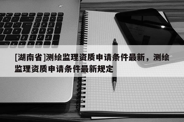 [湖南省]測繪監理資質申請條件最新，測繪監理資質申請條件最新規定