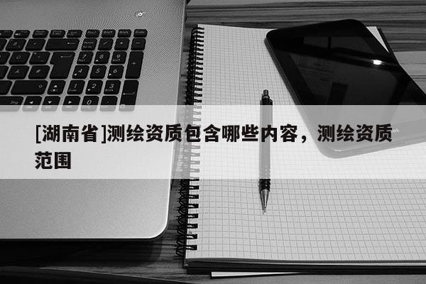 [湖南省]測繪資質包含哪些內容，測繪資質范圍