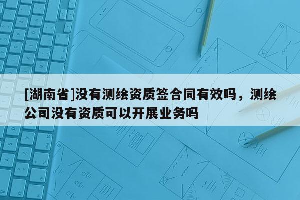 [湖南省]沒有測繪資質(zhì)簽合同有效嗎，測繪公司沒有資質(zhì)可以開展業(yè)務(wù)嗎