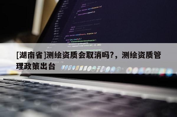 [湖南省]測繪資質會取消嗎?，測繪資質管理政策出臺