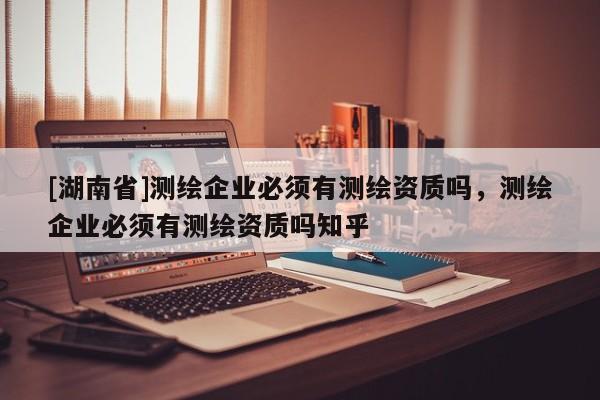 [湖南省]測繪企業必須有測繪資質嗎，測繪企業必須有測繪資質嗎知乎