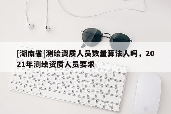 [湖南省]測繪資質人員數量算法人嗎，2021年測繪資質人員要求