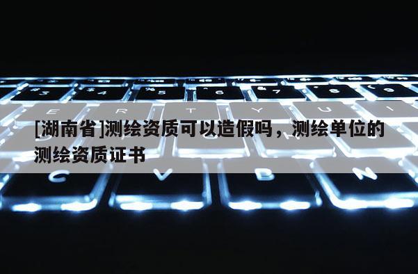 [湖南省]測繪資質可以造假嗎，測繪單位的測繪資質證書