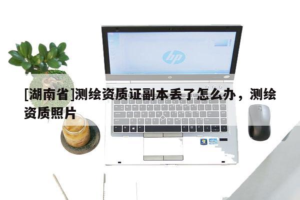 [湖南省]測繪資質證副本丟了怎么辦，測繪資質照片