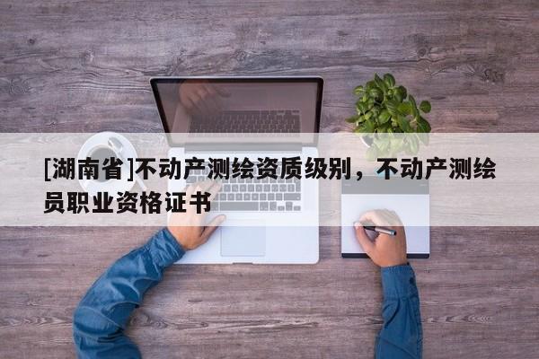 [湖南省]不動產(chǎn)測繪資質(zhì)級別，不動產(chǎn)測繪員職業(yè)資格證書