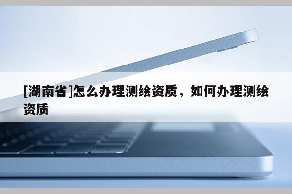 [湖南省]怎么辦理測繪資質，如何辦理測繪資質