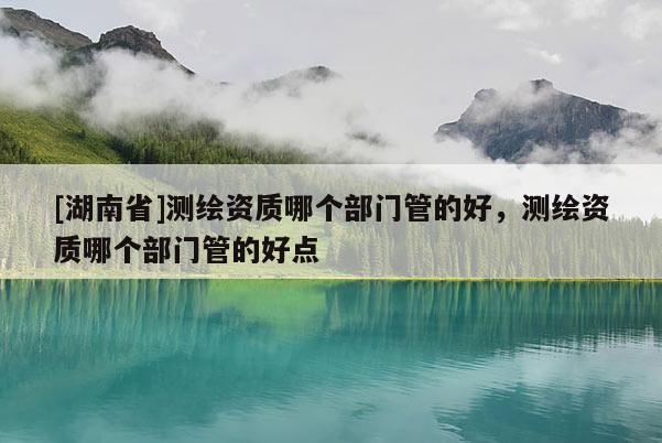 [湖南省]測繪資質哪個部門管的好，測繪資質哪個部門管的好點