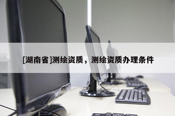 [湖南省]測繪資質，測繪資質辦理條件