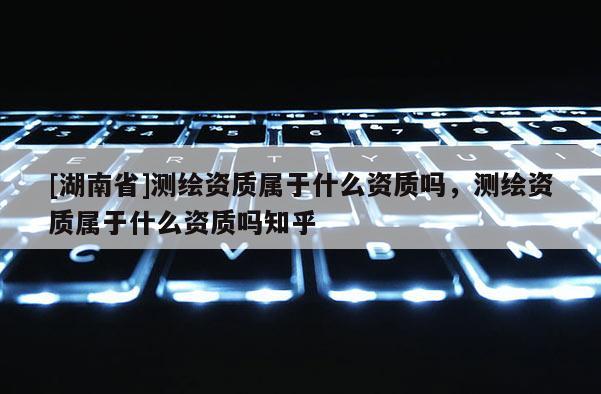 [湖南省]測繪資質屬于什么資質嗎，測繪資質屬于什么資質嗎知乎