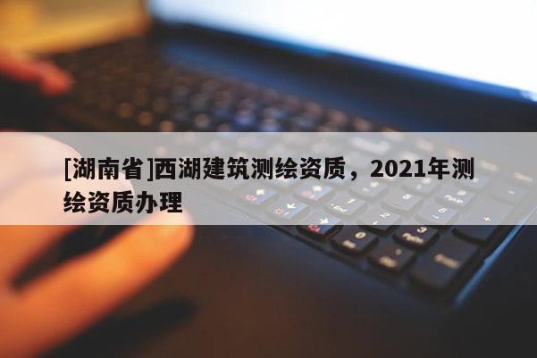 [湖南省]西湖建筑測繪資質，2021年測繪資質辦理